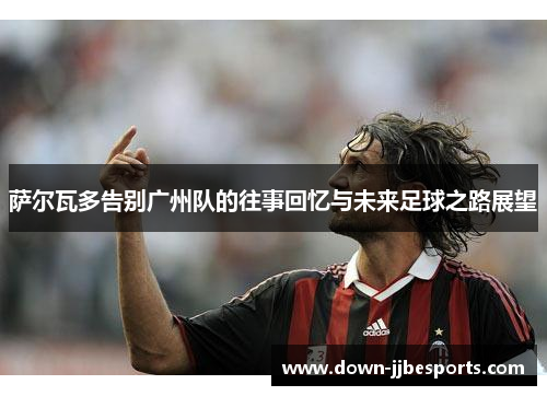 萨尔瓦多告别广州队的往事回忆与未来足球之路展望