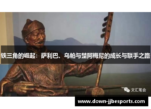 铁三角的崛起：萨利巴、乌帕与楚阿梅尼的成长与联手之路