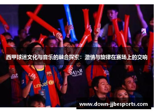 西甲球迷文化与音乐的融合探索:激情与旋律在赛场上的交响 西甲球迷文化与音乐的融合探索:激情与旋律在赛场上的交响