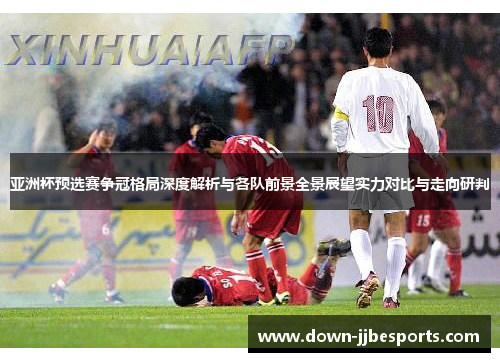 亚洲杯预选赛争冠格局深度解析与各队前景全景展望实力对比与走向研判 亚洲杯预选赛争冠格局深度解析与各队前景全景展望实力对比与走向研判