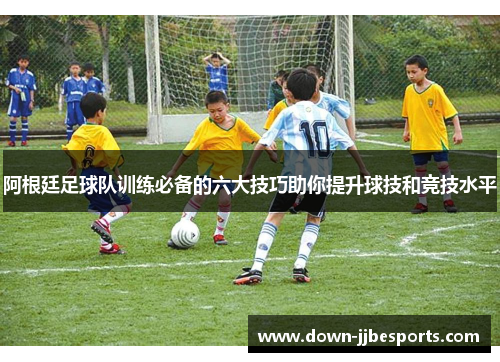 阿根廷足球队训练必备的六大技巧助你提升球技和竞技水平