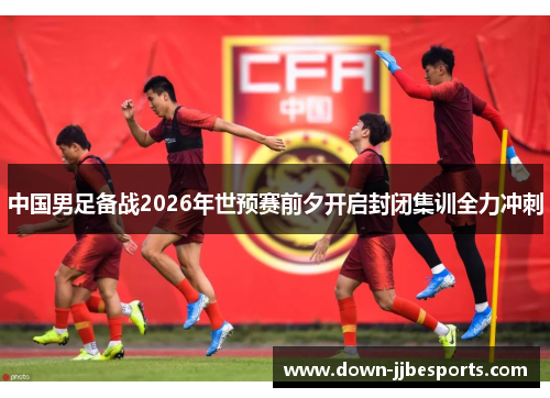 中国男足备战2026年世预赛前夕开启封闭集训全力冲刺