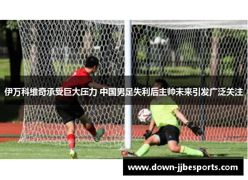 伊万科维奇承受巨大压力 中国男足失利后主帅未来引发广泛关注