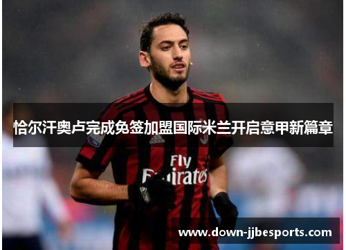 恰尔汗奥卢完成免签加盟国际米兰开启意甲新篇章