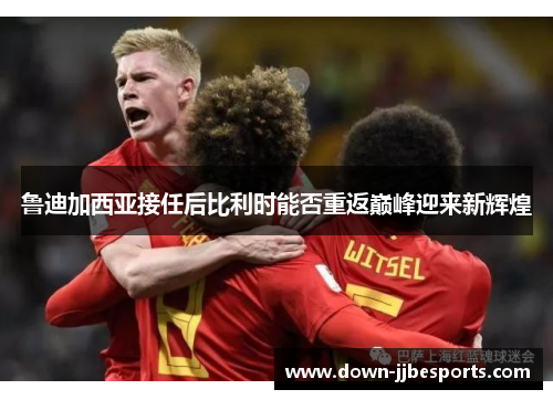 鲁迪加西亚接任后比利时能否重返巅峰迎来新辉煌