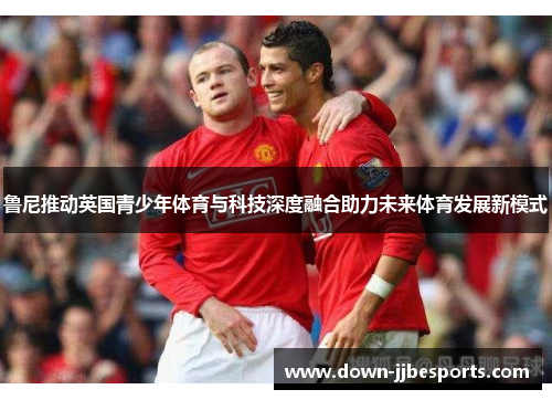 鲁尼推动英国青少年体育与科技深度融合助力未来体育发展新模式