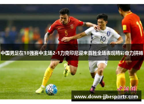 中国男足在18强赛中主场2-1力克印尼迎来首胜全场表现精彩奋力拼搏 中国男足在18强赛中主场2-1力克印尼迎来首胜全场表现精彩奋力拼搏