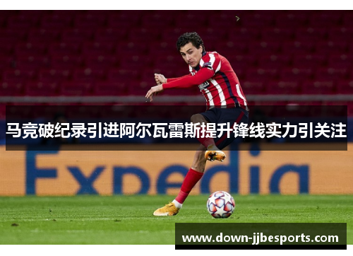 马竞破纪录引进阿尔瓦雷斯提升锋线实力引关注 马竞破纪录引进阿尔瓦雷斯提升锋线实力引关注